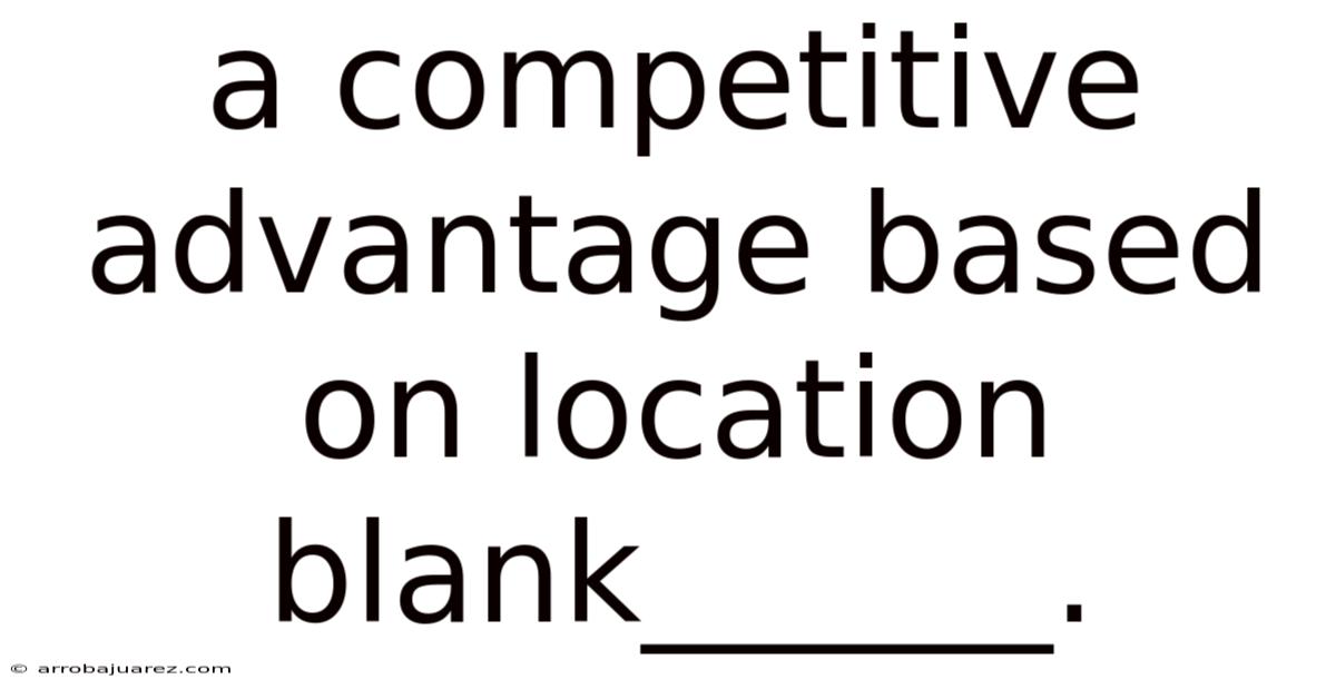 A Competitive Advantage Based On Location Blank______.