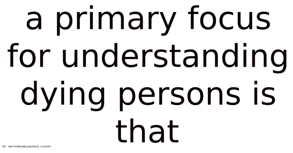 A Primary Focus For Understanding Dying Persons Is That