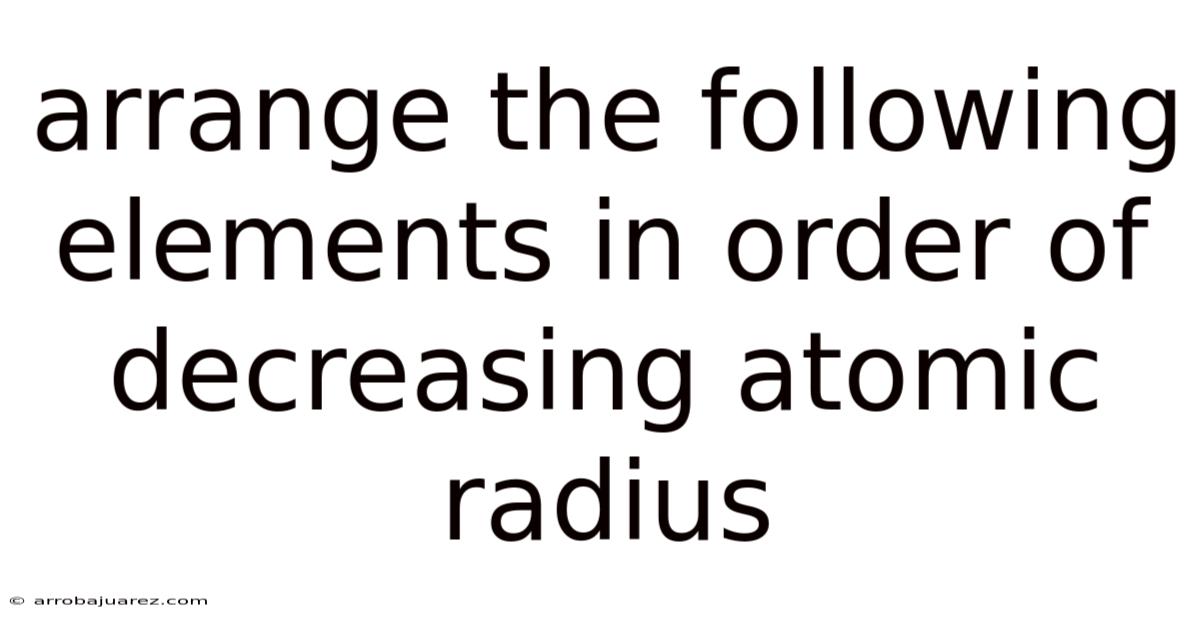 Arrange The Following Elements In Order Of Decreasing Atomic Radius
