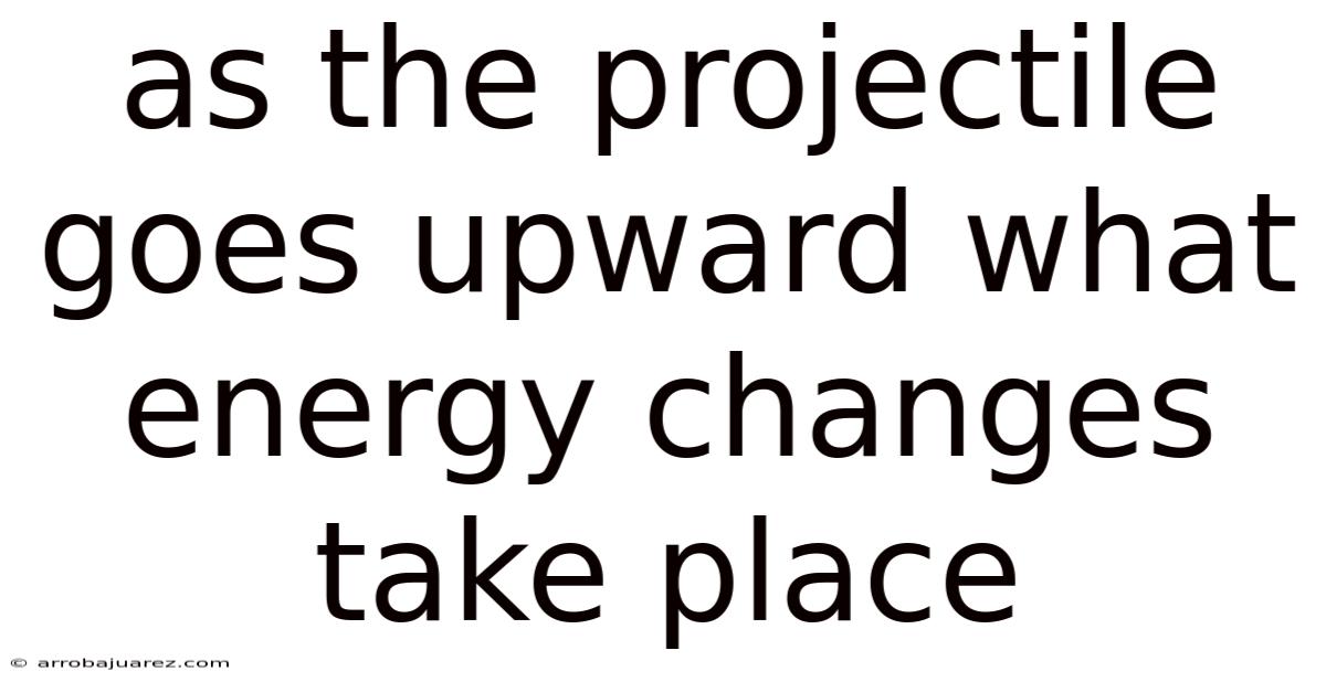 As The Projectile Goes Upward What Energy Changes Take Place