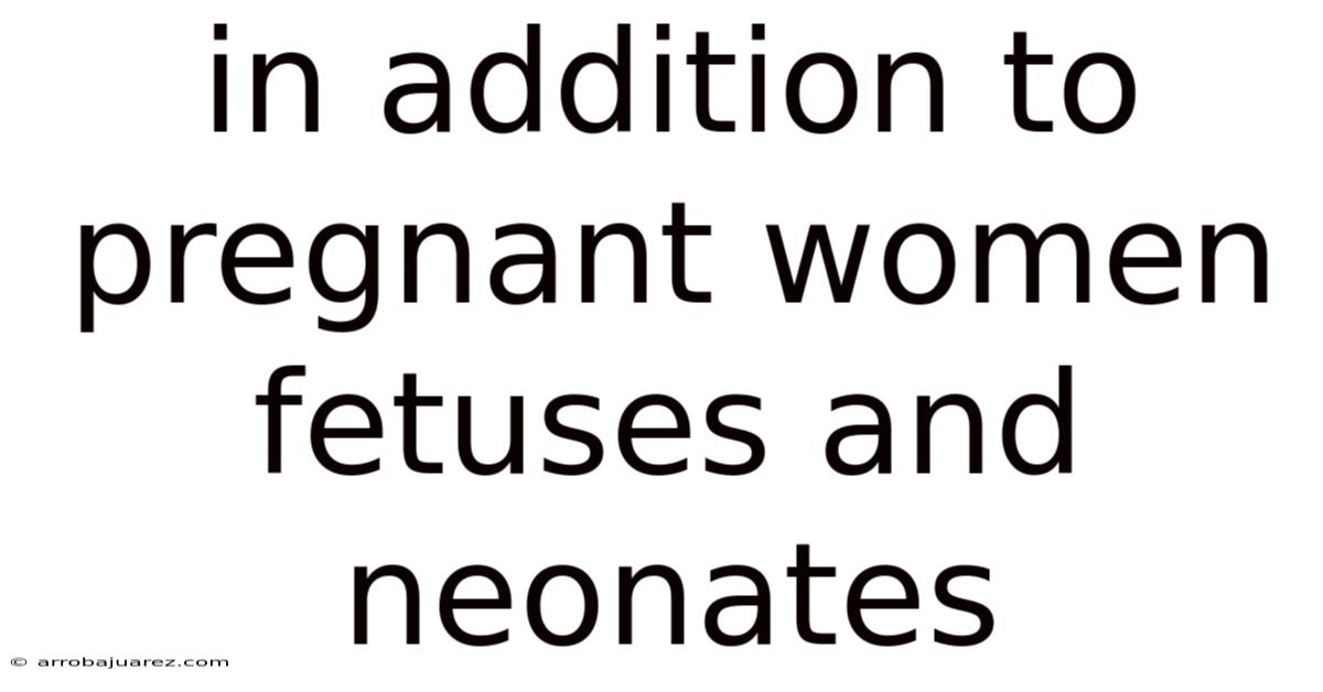 In Addition To Pregnant Women Fetuses And Neonates