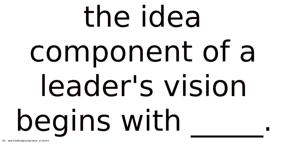 The Idea Component Of A Leader's Vision Begins With _____.