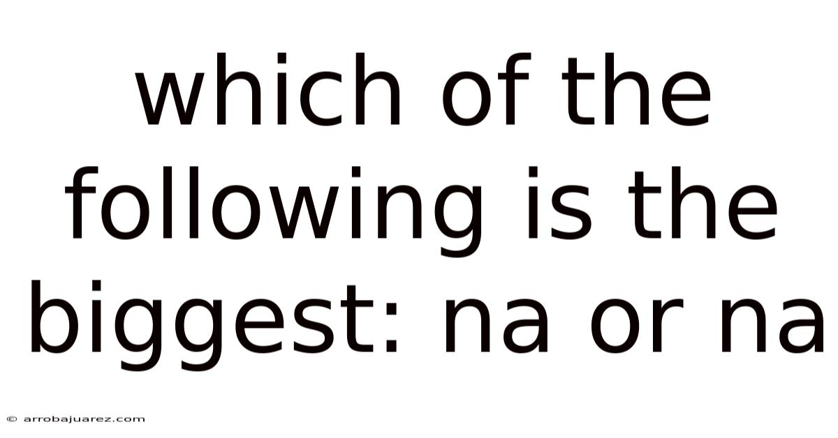 Which Of The Following Is The Biggest: Na Or Na